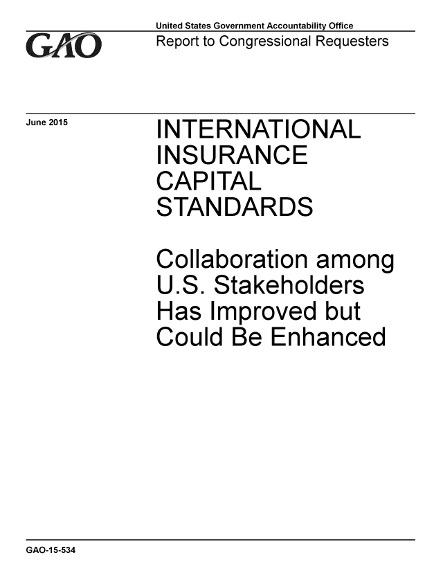handle is hein.gao/gaobaajaw0001 and id is 1 raw text is: 
GAiO


June 2015


United States Government Accountability Office
Report to Congressional Requesters


INTERNATIONAL
INSURANCE
CAPITAL
STANDARDS


Collaboration among
U.S. Stakeholders
Has Improved but
Could Be Enhanced


GAO-1 5-534


