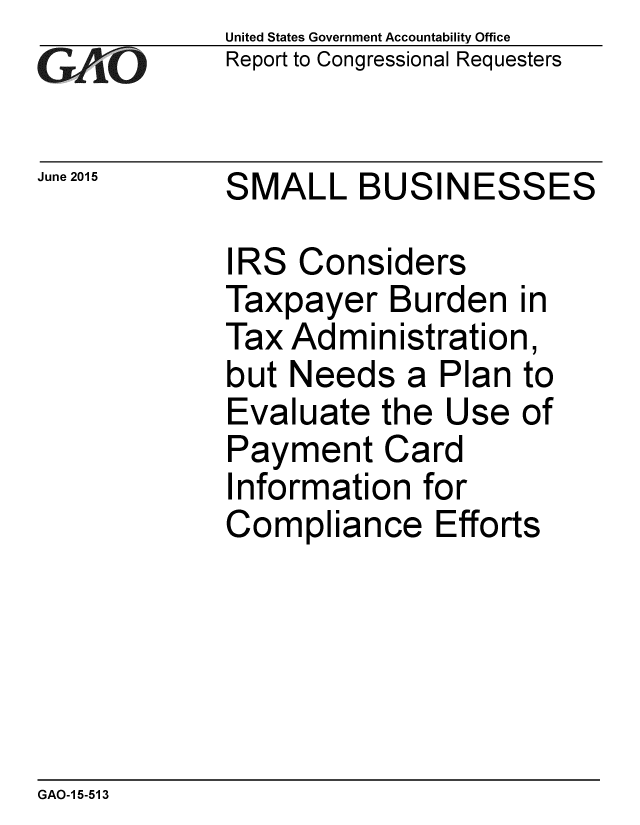 handle is hein.gao/gaobaajaz0001 and id is 1 raw text is:             United States Government Accountability Office
rReport to Congressional Requesters

June 2015   SMALL BUSINESSES

            IRS Considers
            Taxpayer Burden in
            Tax Administration,
            but Needs a Plan to
            Evaluate the Use of
            Payment Card
            Information for
            Compliance Efforts


GAO-1 5-513


