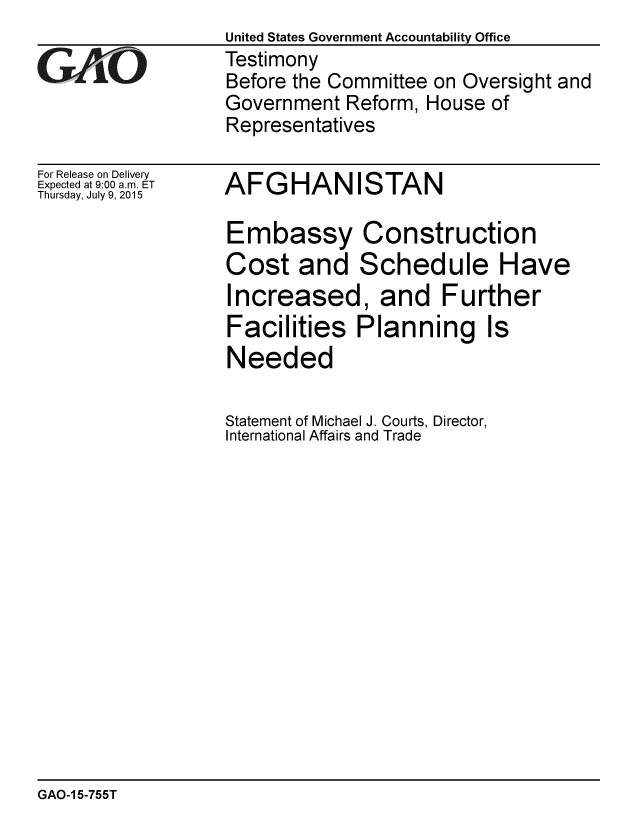 handle is hein.gao/gaobaajbp0001 and id is 1 raw text is:                   United States Government Accountability Office
GAO               Testimony
                  Before the Committee on Oversight and
                  Government Reform, House of
                  Representatives


For Release on Delivery
Expected at 9:00 a.m. ET
Thursday, July 9, 2015


AFGHANISTAN


Embassy Construction
Cost and Schedule Have
Increased, and Further
Facilities Planning Is
Needed

Statement of Michael J. Courts, Director,
International Affairs and Trade


GAO-1 5-755T


