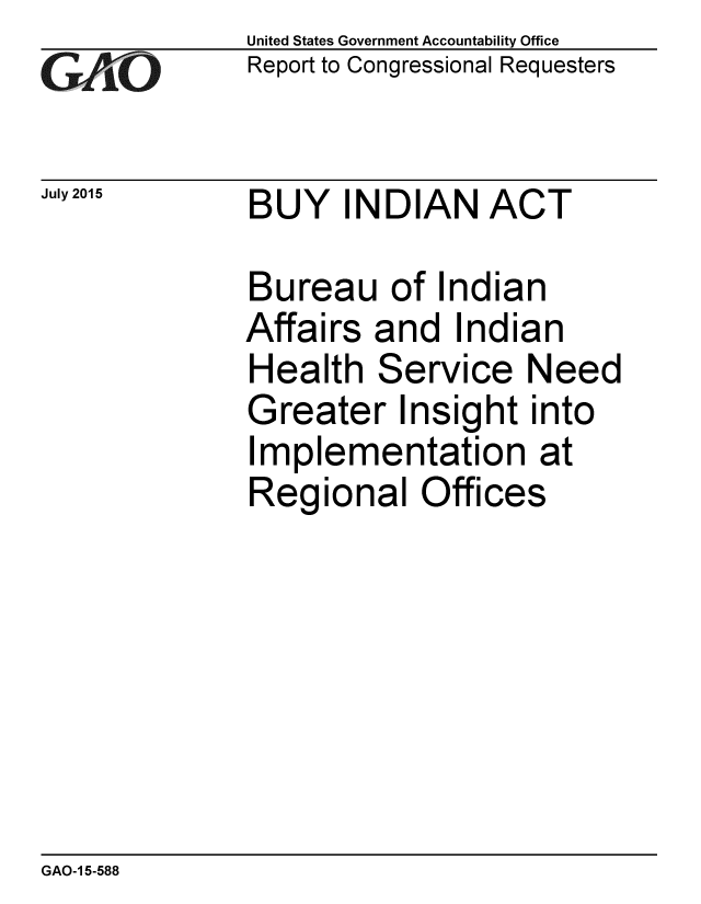 handle is hein.gao/gaobaajbs0001 and id is 1 raw text is: 
GAiO


July 2015


United States Government Accountability Office
Report to Congressional Requesters


BUY INDIAN ACT


Bureau of Indian
Affairs and Indian
Health Service Need
Greater Insight into
Implementation at
Regional Offices


GAO-1 5-588


