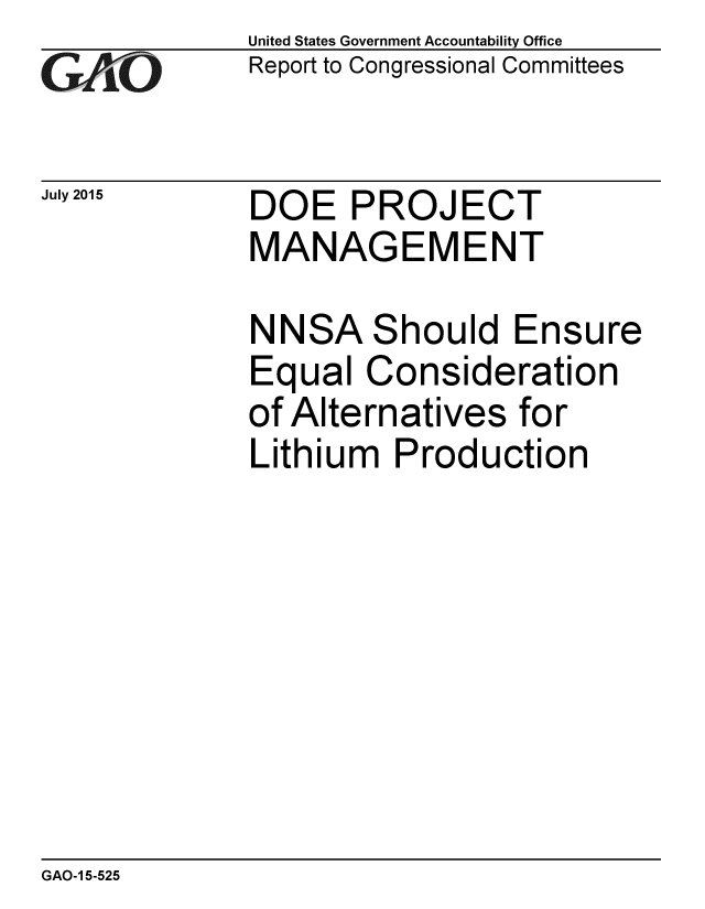 handle is hein.gao/gaobaajby0001 and id is 1 raw text is: 
GAO


July 2015


United States Government Accountability Office
Report to Congressional Committees


DOE PROJECT
MANAGEMENT


NN


SA


Should Ensure


Equal Consideration
of Alternatives for
Lithium Production


GAO-1 5-525


