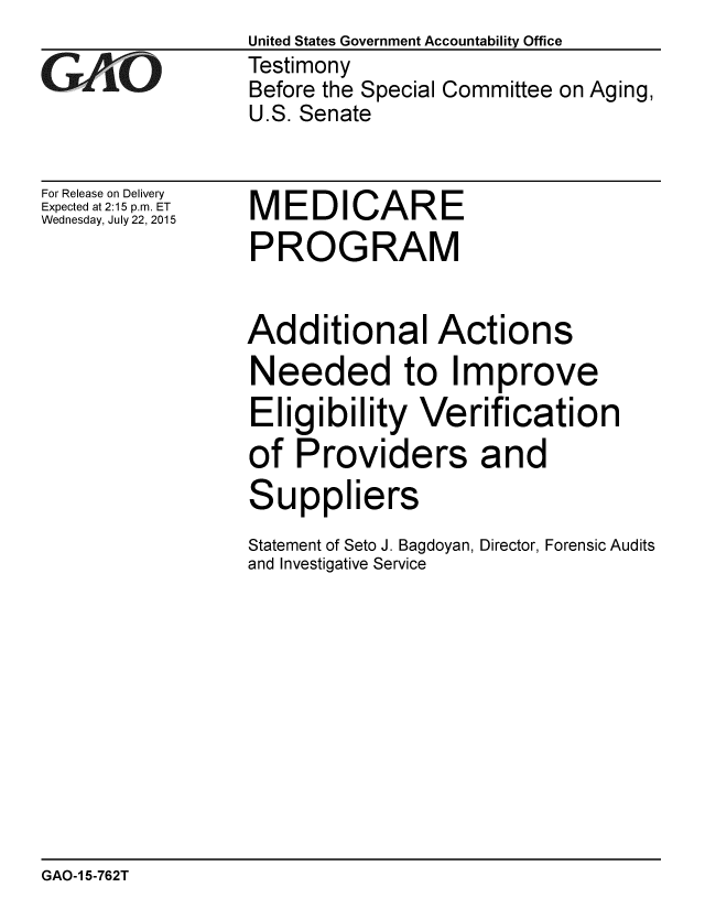 handle is hein.gao/gaobaajcz0001 and id is 1 raw text is: 

GAOj' 0


For Release on Delivery
Expected at 2:15 p.m. ET
Wednesday, July 22, 2015


United States Government Accountability Office
Testimony
Before the Special Committee on Aging,
U.S. Senate


MEDICARE
PROGRAM


Additional Actions
Needed to Improve
Eligibility Verification
of Providers and


S


uppliers


Statement of Seto J. Bagdoyan, Director, Forensic Audits
and Investigative Service


GAO-1 5-762T



