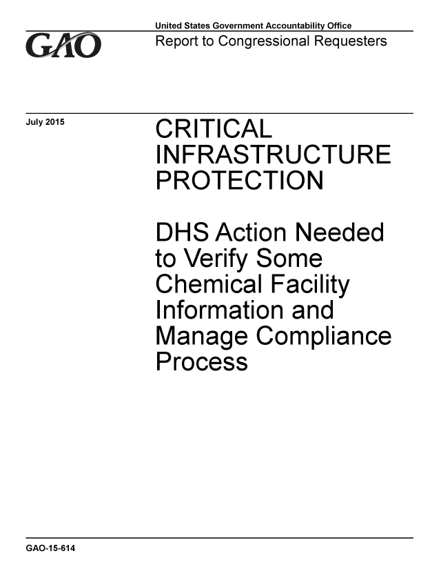 handle is hein.gao/gaobaajda0001 and id is 1 raw text is: 
GA jO


July 2015


United States Government Accountability Office
Report to Congressional Requesters


CRITICAL
INFRASTRUCTURE
PROTECTION


DHS Action Needed
to Verify Some
Chemical Facility
Information and
Manage Compliance
Process


GAO-1 5-614


