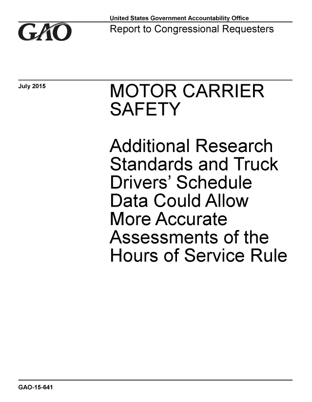 handle is hein.gao/gaobaajdp0001 and id is 1 raw text is: 
GA4vO


July 2015


United States Government Accountability Office
Report to Congressional Requesters


MOTOR CARRIER
SAFETY


Additional Research
Standards and Truck
Drivers' Schedule
Data Could Allow
More Accurate
Assessments of the
Hours of Service Rule


GAO-1 5-641


