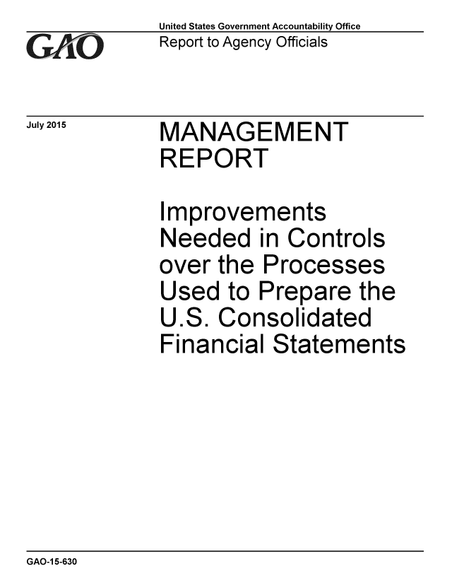 handle is hein.gao/gaobaajdz0001 and id is 1 raw text is: 
GA2vO


July 2015


United States Government Accountability Office
Report to Agency Officials


MANAGEMENT
REPORT


Improvements
Needed in Controls
over the Processes
Used to Prepare the
U.S. Consolidated
Financial Statements


GAO-1 5-630


