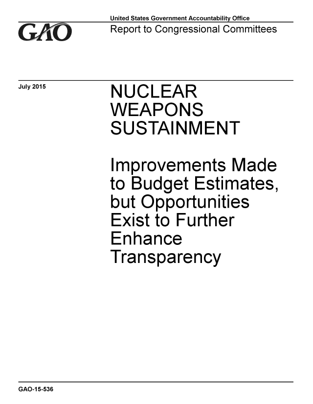 handle is hein.gao/gaobaajed0001 and id is 1 raw text is: 
GAfj[O


July 2015


United States Government Accountability Office
Report to Congressional Committees


NUCLEAR
WEAPONS
SUSTAINMENT


Improvements Made
to Budget Estimates,
but Opportunities
Exist to Further
Enhance
Transparency


GAO-1 5-536



