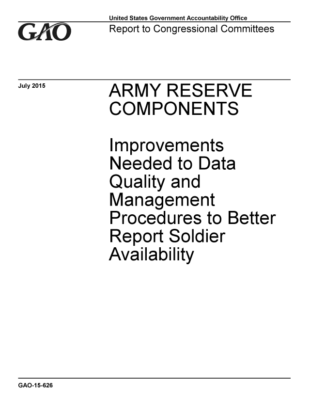 handle is hein.gao/gaobaajef0001 and id is 1 raw text is: 
GAPO


July 2015


United States Government Accountability Office
Report to Congressional Committees


ARMY RESERVE
COMPONENTS


Improvements
Needed to Data
Quality and
Management
Procedures to Better
Report Soldier
Availability


GAO-1 5-626


