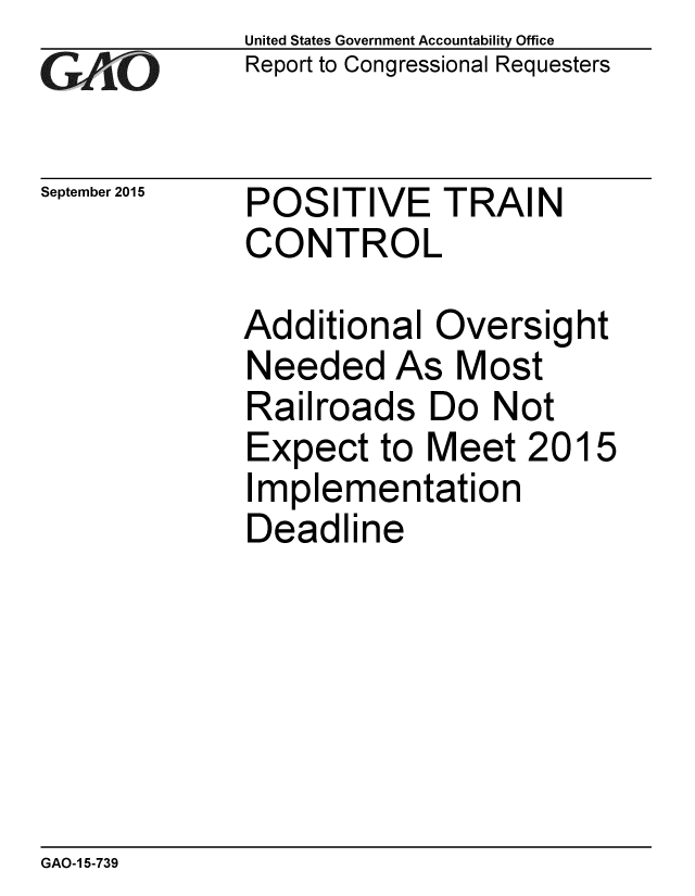 handle is hein.gao/gaobaajfh0001 and id is 1 raw text is: 
GAIO


September 2015


United States Government Accountability Office
Report to Congressional Requesters


POSITIVE TRAIN
CONTROL


Additional Oversight
Needed As Most
Railroads Do Not
Expect to Meet 2015
Implementation
Deadline


GAO-1 5-739


