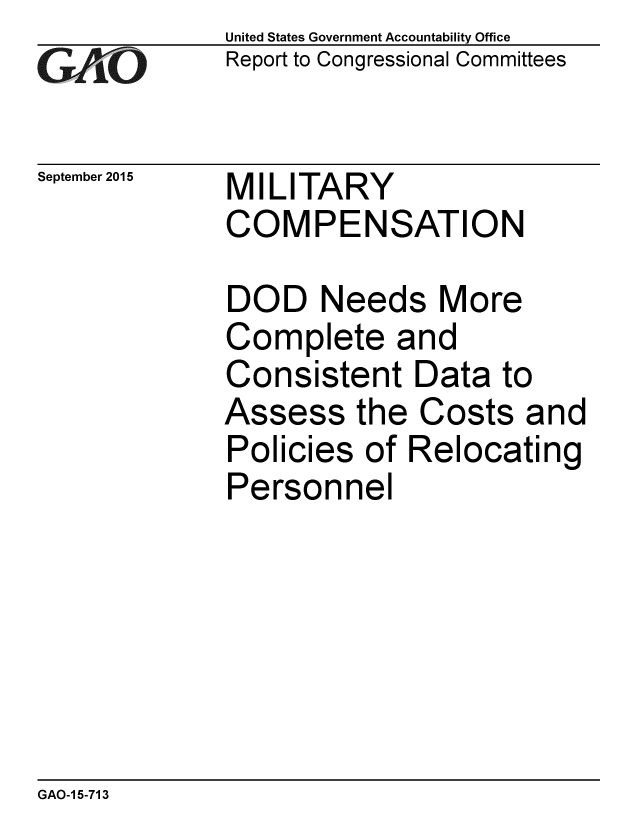 handle is hein.gao/gaobaajfk0001 and id is 1 raw text is: 
GA~iO


September 2015


United States Government Accountability Office
Report to Congressional Committees


MILITARY
COMPENSATION


DOD Needs More
Complete and
Consistent Data to
Assess the Costs and
Policies of Relocating
Personnel


GAO-1 5-713


