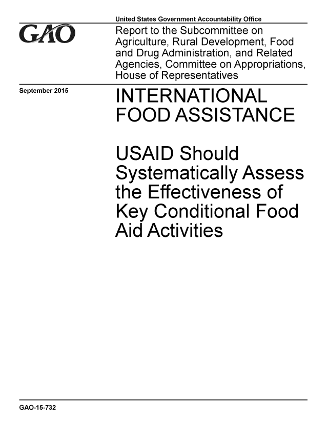 handle is hein.gao/gaobaajft0001 and id is 1 raw text is: 
GA vO


September 2015


United States Government Accountability Office
Report to the Subcommittee on
Agriculture, Rural Development, Food
and Drug Administration, and Related
Agencies, Committee on Appropriations,
House of Representatives
INTERNATIONAL
FOOD ASSISTANCE

USAID Should
Systematically Assess
the Effectiveness of
Key Conditional Food
Aid Activities


GAO-1 5-732


