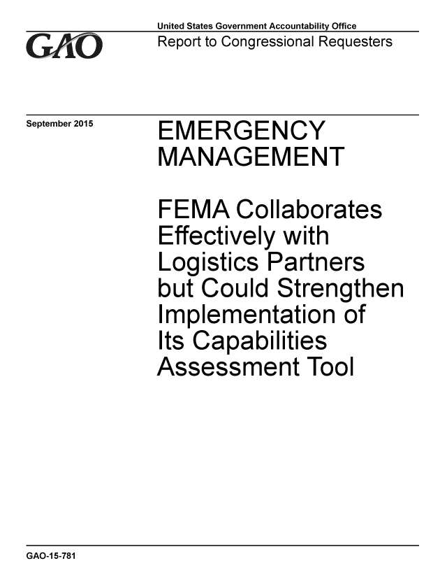handle is hein.gao/gaobaajfv0001 and id is 1 raw text is: 
GA4vO


September 2015


United States Government Accountability Office
Report to Congressional Requesters


EMERGENCY
MANAGEMENT


FEMA Collaborates
Effectively with
Logistics Partners
but Could Strengthen
Implementation of
Its Capabilities
Assessment Tool


GAO-1 5-781


