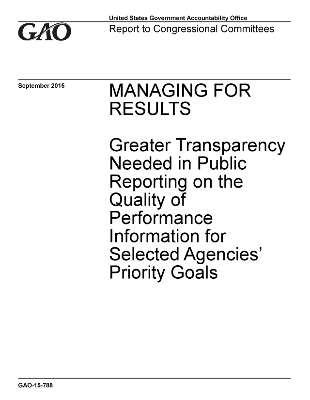 handle is hein.gao/gaobaajfx0001 and id is 1 raw text is: 
GAOV1


September 2015


United States Government Accountability Office
Report to Congressional Committees


MANAGING FOR
RESULTS


Greater Transparency
Needed in Public
Reporting on the
Quality of
Performance
Information for
Selected Agencies'
Priority Goals


GAO-1 5-788


