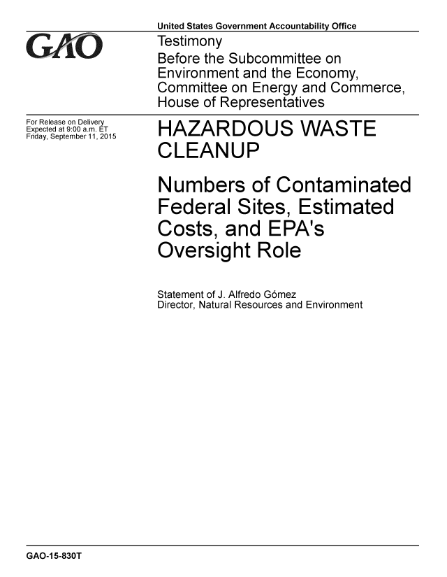 handle is hein.gao/gaobaajga0001 and id is 1 raw text is:                  United States Government Accountability Office
rTestimony
                 Before the Subcommittee on
                 Environment and the Economy,
                 Committee on Energy and Commerce,
                 House of Representatives


For Release on Delivery
Expected at 9:00 a.m. ET
Friday, September 11, 2015


HAZARDOUS WASTE
CLEANUP

Numbers of Contaminated
Federal Sites, Estimated
Costs, and EPA's
Oversight Role

Statement of J. Alfredo G6mez
Director, Natural Resources and Environment


GAO-1 5-830T


