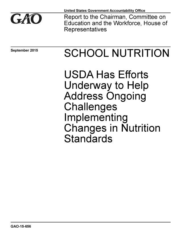 handle is hein.gao/gaobaajgd0001 and id is 1 raw text is: 
GArO


September 2015


United States Government Accountability Office
Report to the Chairman, Committee on
Education and the Workforce, House of
Representatives


SCHOOL NUTRITION


USDA Has Efforts
Underway to Help
Address Ongoing
Challenges
Implementing
Changes in Nutrition
Standards


GAO-1 5-656


