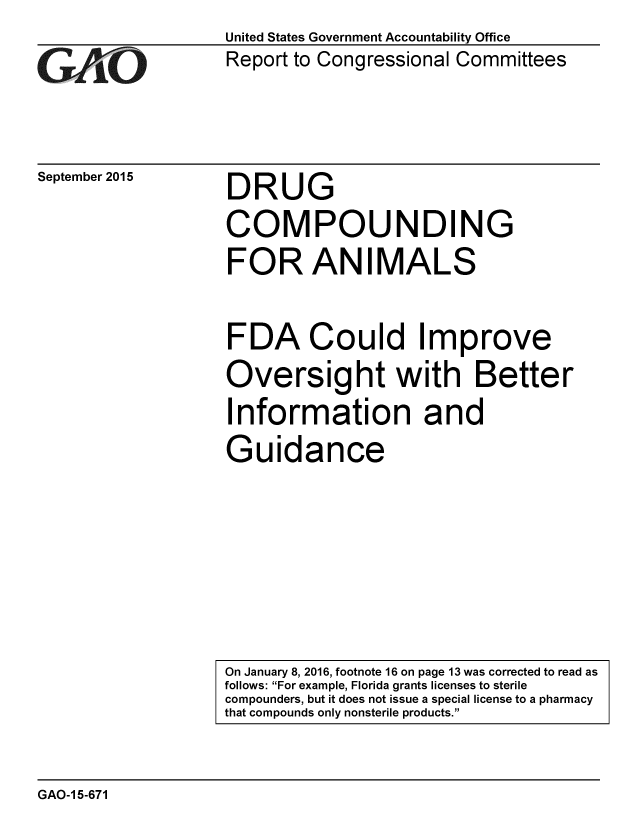 handle is hein.gao/gaobaajhf0001 and id is 1 raw text is: 
GAvO


September 2015


United States Government Accountability Office
Report to Congressional Committees


DRUG
COMPOUNDING
FOR ANIMALS

FDA Could Improve
Oversight with Better
Information and
Guidance


GAO-1 5-671


On January 8, 2016, footnote 16 on page 13 was corrected to read as
follows: For example, Florida grants licenses to sterile
compounders, but it does not issue a special license to a pharmacy
that compounds only nonsterile products.


