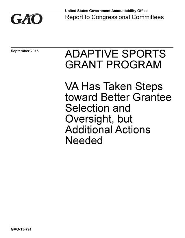 handle is hein.gao/gaobaajhg0001 and id is 1 raw text is: 
GAiO


September 2015


United States Government Accountability Office
Report to Congressional Committees


ADAPTIVE SPORTS
GRANT PROGRAM


VA Has Taken Steps
toward Better Grantee
Selection and
Oversight, but
Additional Actions
Needed


GAO-1 5-791



