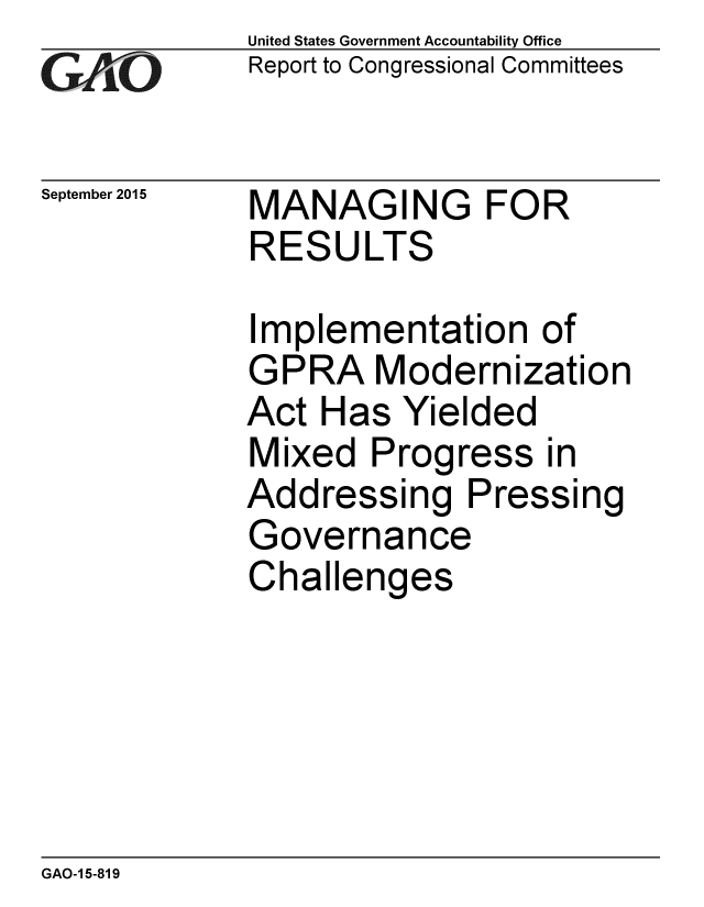 handle is hein.gao/gaobaajht0001 and id is 1 raw text is: 
GAOV1


September 2015


United States Government Accountability Office
Report to Congressional Committees


MANAGING FOR
RESULTS


Implementation of
GPRA Modernization
Act Has Yielded
Mixed Progress in
Addressing Pressing
Governance
Challenges


GAO-1 5-819


