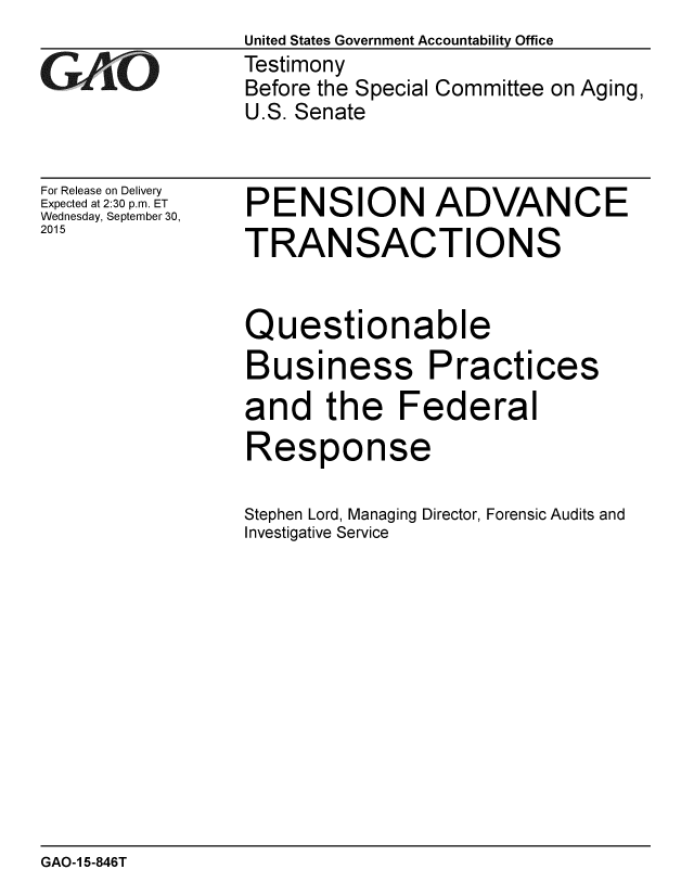 handle is hein.gao/gaobaajhu0001 and id is 1 raw text is: 

GAO


For Release on Delivery
Expected at 2:30 p.m. ET
Wednesday, September 30,
2015


United States Government Accountability Office
Testimony
Before the Special Committee on Aging,
U.S. Senate


PENSION ADVANCE
TRANSACTIONS


Questionable
Business Practices


and the


Federal


Response

Stephen Lord, Managing Director, Forensic Audits and
Investigative Service


GAO-1 5-846T


