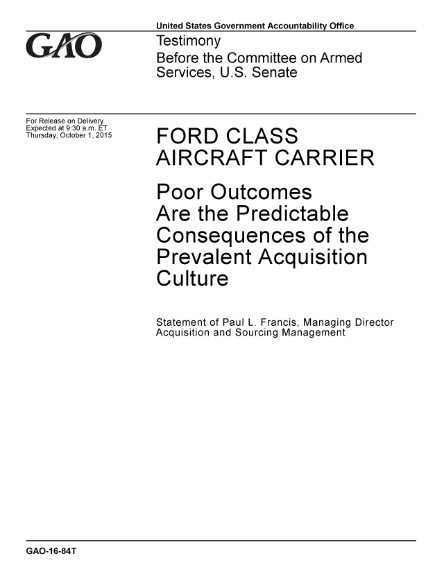 handle is hein.gao/gaobaajhv0001 and id is 1 raw text is: 

GAOL


For Release on Delivery
Expected at 9:30 a.m. ET
Thursday, October 1, 2015


United States Government Accountability Office
Testimony
Before the Committee on Armed
Services, U.S. Senate


FORD CLASS
AIRCRAFT CARRIER

Poor Outcomes
Are the Predictable
Consequences of the
Prevalent Acquisition
Culture

Statement of Paul L. Francis, Managing Director
Acquisition and Sourcing Management


GAO-1 6-84T


