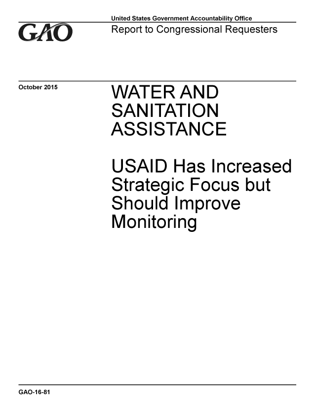 handle is hein.gao/gaobaajia0001 and id is 1 raw text is: 
G~AO


October 2015


United States Government Accountability Office
Report to Congressional Requesters


WATER AND
SAN ITATION
ASSISTANCE


USAID Has Increased
Strategic Focus but
Should Improve
Monitoring


GAO-1 6-81


