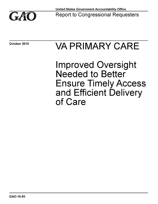 handle is hein.gao/gaobaajid0001 and id is 1 raw text is: 
GALO


October 2015


United States Government Accountability Office
Report to Congressional Requesters


VA PRIMARY CARE


Improved Oversight
Needed to Better
Ensure Timely Access
and Efficient Delivery
of Care


GAO-1 6-83


