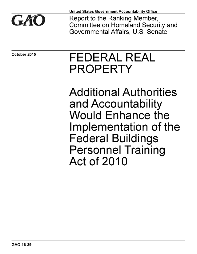 handle is hein.gao/gaobaajis0001 and id is 1 raw text is: 
GA vO


October 2015


United States Government Accountability Office
Report to the Ranking Member,
Committee on Homeland Security and
Governmental Affairs, U.S. Senate


FEDERAL REAL
PROPERTY


Additional Authorities
and Accountability
Would Enhance the
Implementation of the
Federal Buildings
Personnel Training
Act of 2010


GAO-1 6-39


