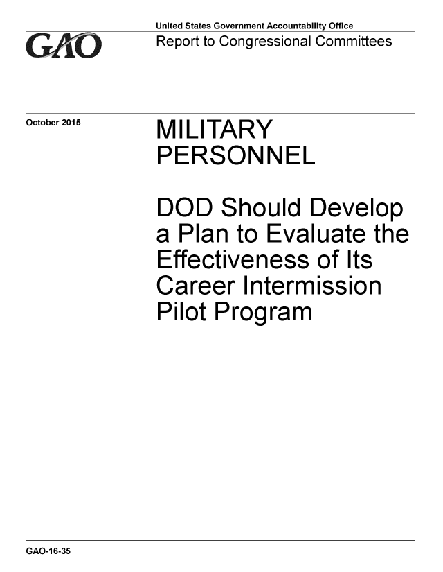 handle is hein.gao/gaobaajji0001 and id is 1 raw text is: 
GA jO


United States Government Accountability Office
Report to Congressional Committees


October 2015  MILITARY
              PERSONNEL


DOD Should Develop
a Plan to Evaluate the
Effectiveness of Its
Career Intermission
Pilot Program


GAO-1 6-35


