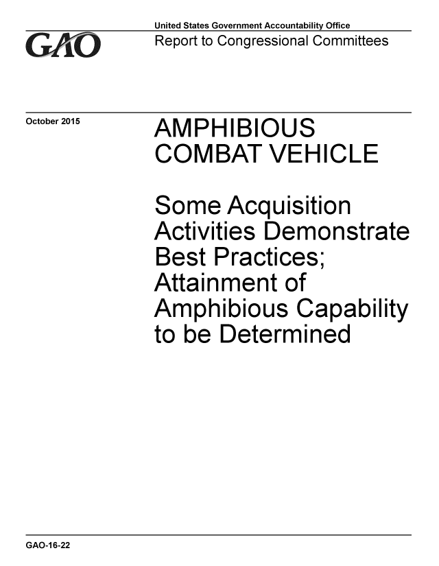 handle is hein.gao/gaobaajjo0001 and id is 1 raw text is: 
GA jO


October 2015


United States Government Accountability Office
Report to Congressional Committees


AMPHIBIOUS
COMBAT VEHICLE


Some Acquisition
Activities Demonstrate
Best Practices;
Attainment of
Amphibious Capability
to be Determined


GAO-1 6-22


