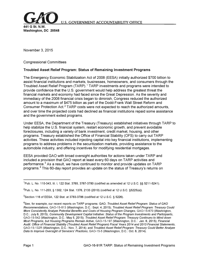 handle is hein.gao/gaobaajka0001 and id is 1 raw text is: 




G      A               U.S. GOVERNMENT ACCOUNTABILITY OFFICE
441 G St. N.W.
Washington, DC 20548




November 3, 2015


Congressional Committees

Troubled Asset Relief Program: Status of Remaining Investment Programs

The Emergency Economic Stabilization Act of 2008 (EESA) initially authorized $700 billion to
assist financial institutions and markets, businesses, homeowners, and consumers through the
Troubled Asset Relief Program (TARP). 1 TARP investments and programs were intended to
provide confidence that the U.S. government would help address the greatest threat the
financial markets and economy had faced since the Great Depression. As the severity and
immediacy of the 2008 financial crisis began to diminish, Congress reduced the authorized
amount to a maximum of $475 billion as part of the Dodd-Frank Wall Street Reform and
Consumer Protection Act.2 TARP costs were not expected to reach the authorized amounts,
and over time the projected costs had declined as financial institutions repaid some assistance
and the government exited programs.

Under EESA, the Department of the Treasury (Treasury) established initiatives through TARP to
help stabilize the U.S. financial system, restart economic growth, and prevent avoidable
foreclosures, including a variety of bank investment, credit market, housing, and other
programs. Treasury established the Office of Financial Stability (OFS) to carry out TARP
activities. These activities included injecting capital into key financial institutions, implementing
programs to address problems in the securitization markets, providing assistance to the
automobile industry, and offering incentives for modifying residential mortgages.

EESA provided GAO with broad oversight authorities for actions taken under TARP and
included a provision that GAO report at least every 60 days on TARP activities and
performance.3 As a result, we have continued to monitor and provide updates on TARP
programs.4 This 60-day report provides an update on the status of Treasury's returns on



1Pub. L. No. 110-343, tit. 1, 122 Stat. 3765, 3767-3780 (codified as amended at 12 U.S.C. §§ 5211-5241).
2pub. L. No. 111-203, § 1302, 124 Stat. 1376, 2133 (2010) (codified at 12 U.S.C. §5225(a)).

3Section 116 of EESA, 122 Stat. at 3783-3786 (codified at 12 U.S.C. § 5226).
4See, for example, our recent reports on TARP programs: GAO, Troubled Asset Relief Program: Status of GAO
Recommendations, GAO-1 5-813 (Washington, D.C.: Sept. 4, 2015); Troubled Asset Relief Program: Treasury Could
More Consistently Analyze Potential Benefits and Costs of Housing Program Changes, GAO-1 5-670 (Washington,
D.C.: July 6, 2015); Community Development Capital Initiative: Status of the Program Investments and Participants,
GAO1 5-542 (Washington, D.C.: May 5, 2015); Troubled Asset Relief Program: Treasury Continues to Wind down
Most Programs, but Housing Programs Remain Active, GAO-1 5-197 (Washington, D.C.: Jan. 6, 2015); Financial
Audit: Office of Financial Stability (Troubled Asset Relief Program) Fiscal Years 2014 and 2013 Financial Statements,
GAO-1 5-132R (Washington, D.C.: Nov. 7, 2014); and Troubled Asset Relief Program: Treasury Could Better Analyze
Data to Improve Oversight of Servicers' Practices, GAO-I 5-5 (Washington, D.C.: Oct. 6,2014).


GAO-16-91R TARP: Status of Remaining Investment Programs


Page 1


