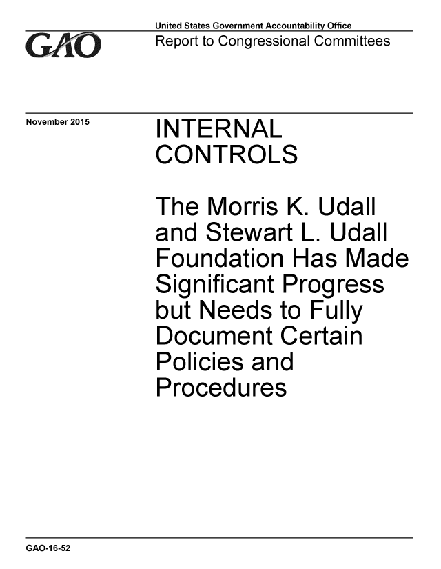 handle is hein.gao/gaobaajki0001 and id is 1 raw text is:             United States Government Accountability Office
CReport to Congressional Committees

November 2015   INTERNAL
            CONTROLS

            The Morris K. Udall
            and Stewart L. Udall
            Foundation Has Made
            Significant Progress
            but Needs to Fully
            Document Certain
            Policies and
            Procedures


GAO-1 6-52


