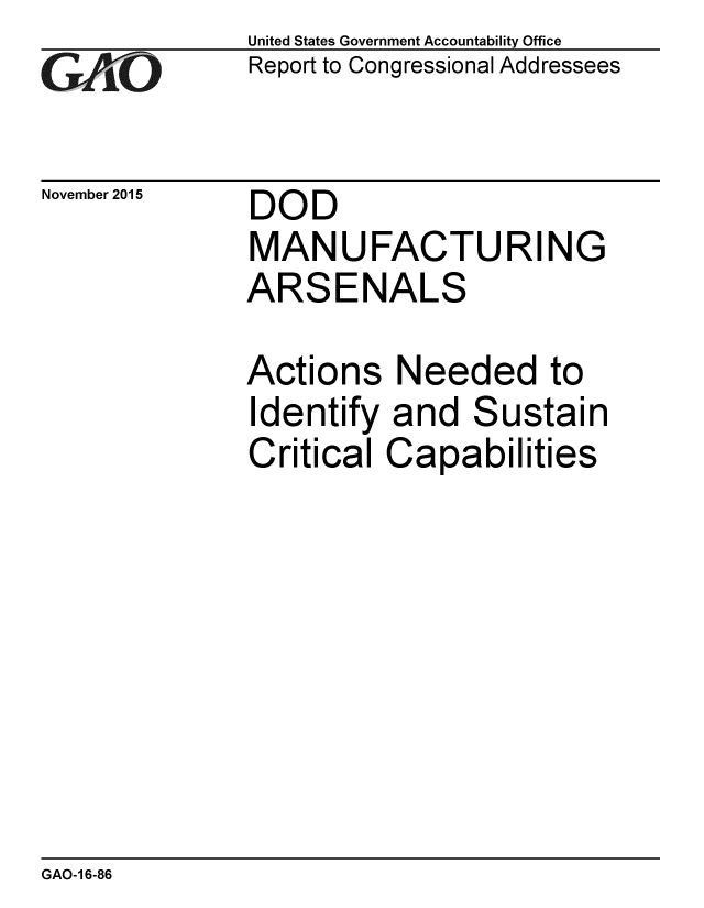 handle is hein.gao/gaobaajld0001 and id is 1 raw text is: 
GAiO


November 2015


United States Government Accountability Office
Report to Congressional Addressees


DOD
MANUFACTURING
ARSENALS


Actions Needed to
Identify and Sustain
Critical Capabilities


GAO-1 6-86



