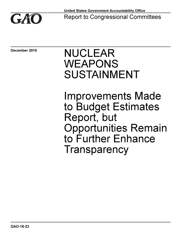 handle is hein.gao/gaobaajmd0001 and id is 1 raw text is: 
GAP O


December 2015


United States Government Accountability Office
Report to Congressional Committees


NUCLEAR
WEAPONS
SUSTAINMENT


Improvements Made
to Budget Estimates
Report, but
Opportunities Remain
to Further Enhance
Transparency


GAO-16-23


