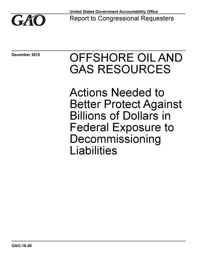handle is hein.gao/gaobaajnd0001 and id is 1 raw text is: 
GA vO


December 2015


United States Government Accountability Office
Report to Congressional Requesters


OFFSHORE OIL AND
GAS RESOURCES


Actions Needed to
Better Protect Against
Billions of Dollars in
Federal Exposure to
Decommissioning
Liabilities


GAO-16-40


