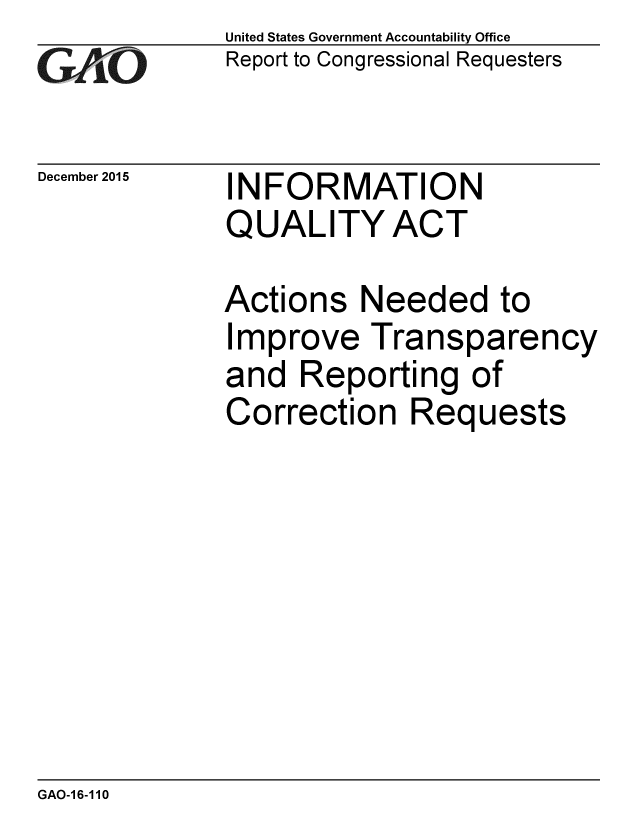 handle is hein.gao/gaobaajnf0001 and id is 1 raw text is: 
GAO


December 2015


United States Government Accountability Office
Report to Congressional Requesters


INFORMATION
QUALITY ACT


Actions Needed to
Improve Transparency
and Reporting of
Correction Requests


GAO-1 6-110


