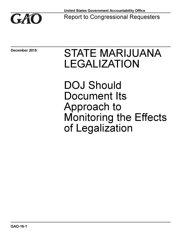 handle is hein.gao/gaobaajnl0001 and id is 1 raw text is: 
GAO


December 2015


United States Government Accountability Office
Report to Congressional Requesters


STATE MARIJUANA
LEGALIZATION


DOJ Should
Document Its
Approach to
Monitoring the
of Legalization


Effects


GAO-16-1


