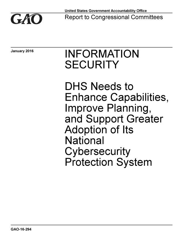 handle is hein.gao/gaobaajon0001 and id is 1 raw text is: 
GAOvi


January 2016


United States Government Accountability Office
Report to Congressional Committees


INFORMATION
SECURITY


DHS Needs to
Enhance Capabilities,
Improve Planning,
and Support Greater
Adoption of Its
National
Cybersecurity
Protection System


GAO-1 6-294


