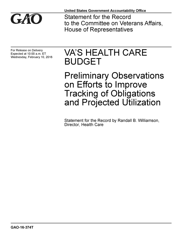 handle is hein.gao/gaobaajpg0001 and id is 1 raw text is:                    United States Government Accountability Office
GAO                Statement for the Record
                  to the Committee on Veterans Affairs,
                  House of Representatives


For Release on Delivery
Expected at 10:00 a.m. ET
Wednesday, February 10, 2016


VA'S HEALTH CARE
BUDGET

Preliminary Observations
on Efforts to Improve
Tracking of Obligations
and Projected Utilization

Statement for the Record by Randall B. Williamson,
Director, Health Care


GAO-1 6-374T



