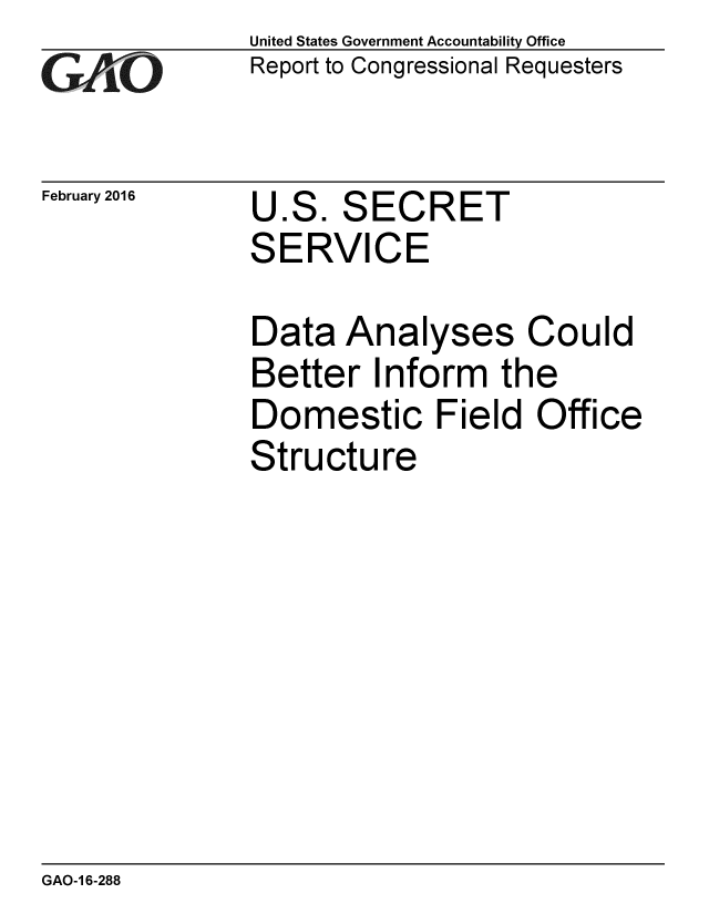handle is hein.gao/gaobaajpj0001 and id is 1 raw text is: 
GAO


February 2016


United States Government Accountability Office
Report to Congressional Requesters


U.S. SECRET
SERVICE


Data Analyses Could
Better Inform the
Domestic Field Office
Structure


GAO-1 6-288


