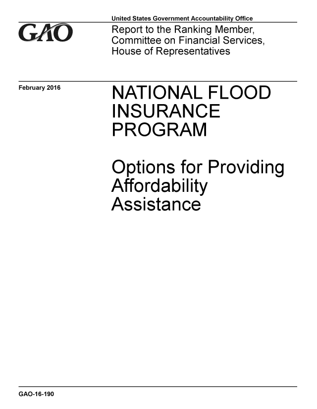 handle is hein.gao/gaobaajpm0001 and id is 1 raw text is: 
GAO


February 2016


United States Government Accountability Office
Report to the Ranking Member,
Committee on Financial Services,
House of Representatives


NATIONAL FLOOD
INSURANCE
PROGRAM


Options for Providing
Affordability
Assistance


GAO-1 6-190


