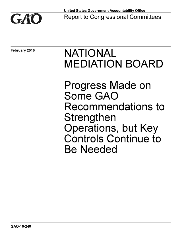 handle is hein.gao/gaobaajpv0001 and id is 1 raw text is: 
GAOV1


February 2016


United States Government Accountability Office
Report to Congressional Committees


NATIONAL
MEDIATION BOARD


Progress Made on
Some GAO
Recommendations to
Strengthen
Operations, but Key
Controls Continue to
Be Needed


GAO-1 6-240


