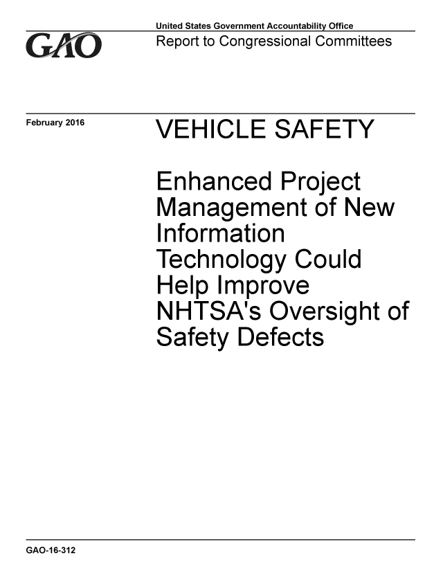 handle is hein.gao/gaobaajqk0001 and id is 1 raw text is:             United States Government Accountability Office
GReport to Congressional Committees


February 2016   VEHICLE SAFETY

            Enhanced Project
            Management of New
            Information
            Technology Could
            Help Improve
            NHTSA's Oversight of
            Safety Defects


GAO-16-312


