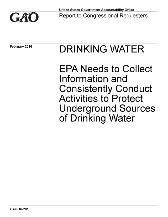 handle is hein.gao/gaobaajqr0001 and id is 1 raw text is: 
GA2vO


February 2016


United States Government Accountability Office
Report to Congressional Requesters


DRINKING WATER


EPA Needs to Collect
Information and
Consistently Conduct
Activities to Protect
Underground Sources
of Drinking Water


GAO-1 6-281



