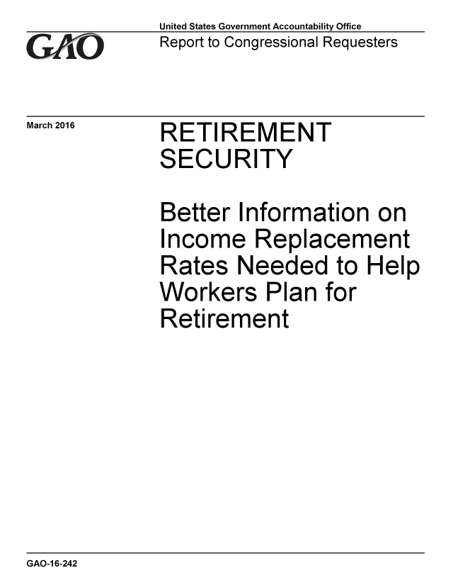 handle is hein.gao/gaobaajqv0001 and id is 1 raw text is: 
GA jO


March 2016


United States Government Accountability Office
Report to Congressional Requesters


RETIREMENT
SECURITY


Better Information on
Income Replacement
Rates Needed to Help
Workers Plan for
Retirement


GAO-1 6-242


