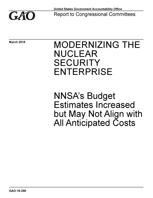 handle is hein.gao/gaobaajrc0001 and id is 1 raw text is: 
GAO


March 2016


United States Government Accountability Office
Report to Congressional Committees


MODERNIZING THE
NUCLEAR
SECURITY
ENTERPRISE

NNSA's Budget
Estimates Increased
but May Not Align with
All Anticipated Costs


GAO-16-290


