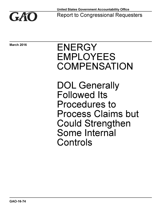 handle is hein.gao/gaobaajrj0001 and id is 1 raw text is: 
GA jO


March 2016


United States Government Accountability Office
Report to Congressional Requesters


ENERGY
EMPLOYEES
COMPENSATION


DOL Generally
Followed Its
Procedures to
Process Claims but
Could Strengthen
Some Internal
Controls


GAO-1 6-74


