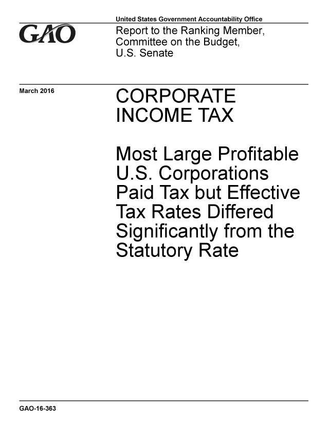 handle is hein.gao/gaobaajsa0001 and id is 1 raw text is: 
GAPiO


March 2016


United States Government Accountability Office
Report to the Ranking Member,
Committee on the Budget,
U.S. Senate


CORPORATE
INCOME TAX


Most Large Profitable
U.S. Corporations
Paid Tax but Effective
Tax Rates Differed
Significantly from the
Statutory Rate


GAO-1 6-363


