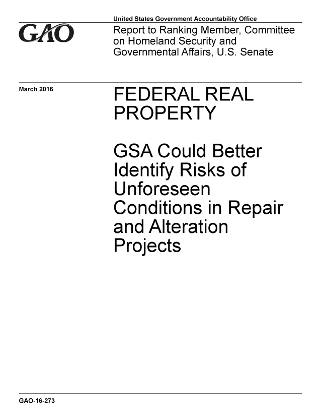 handle is hein.gao/gaobaajsc0001 and id is 1 raw text is: 
GA2vO


March 2016


United States Government Accountability Office
Report to Ranking Member, Committee
on Homeland Security and
Governmental Affairs, U.S. Senate


FEDERAL REAL
PROPERTY


GSA Could Better
Identify Risks of
Unforeseen
Conditions in Repair
and Alteration
Projects


GAO-1 6-273


