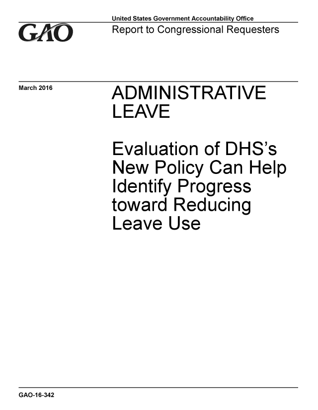 handle is hein.gao/gaobaajso0001 and id is 1 raw text is: 
GAEO


March 2016


United States Government Accountability Office
Report to Congressional Requesters


ADMINISTRATIVE
LEAVE


Evaluation of DHS's
New Policy Can Help
Identify Progress
toward Reducing
Leave Use


GAO-1 6-342


