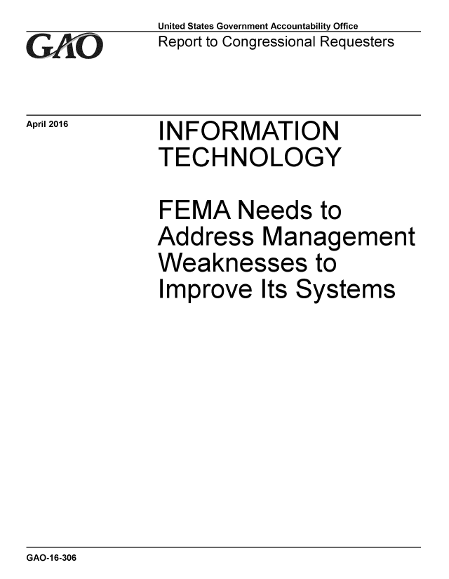 handle is hein.gao/gaobaajtk0001 and id is 1 raw text is: 
GAO


April 2016


United States Government Accountability Office
Report to Congressional Requesters


INFORMATION
TECHNOLOGY


FEMA Needs to
Address Management
Weaknesses to
Improve Its Systems


GAO-1 6-306


