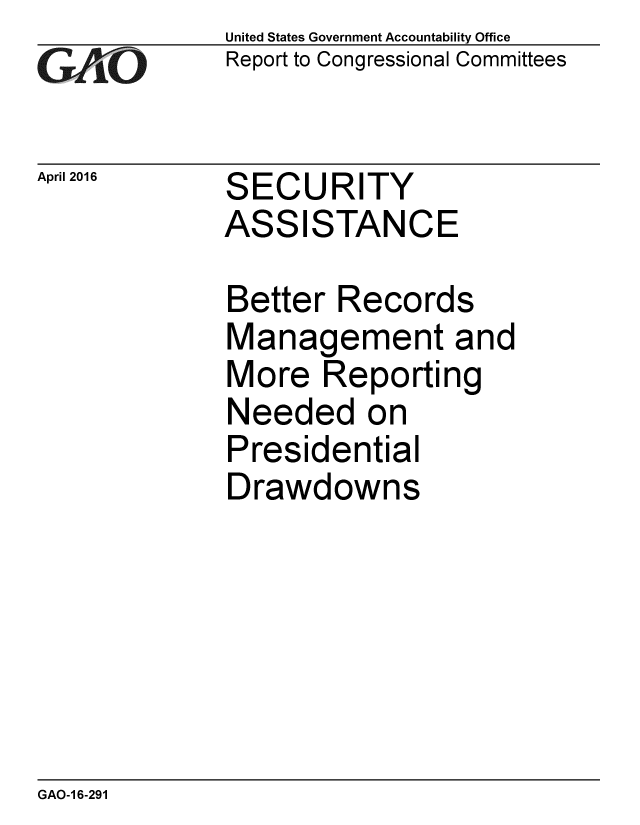 handle is hein.gao/gaobaajtw0001 and id is 1 raw text is: 
GAO


April 2016


United States Government Accountability Office
Report to Congressional Committees


SECURITY
ASSISTANCE


Better Records
Management and
More Reporting
Needed on
Presidential
Drawdowns


GAO-1 6-291


